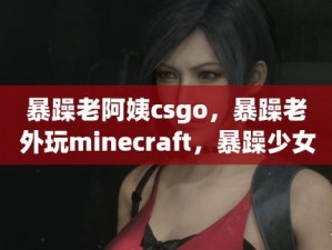 暴躁老阿姨csgo最新动作、暴躁老阿姨 csgo 新操作，你绝对想不到