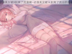 动漫美女被X到爽了流漫画—动漫美女被 X 到爽了流出的漫画