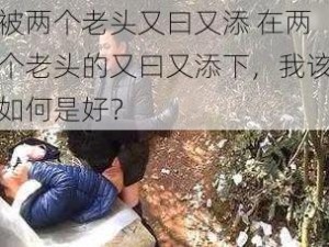 被两个老头又曰又添 在两个老头的又曰又添下，我该如何是好？