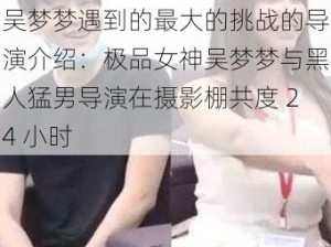 吴梦梦遇到的最大的挑战的导演介绍：极品女神吴梦梦与黑人猛男导演在摄影棚共度 24 小时