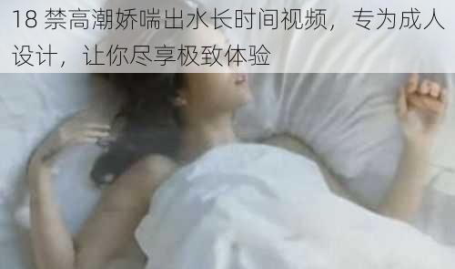 18 禁高潮娇喘出水长时间视频，专为成人设计，让你尽享极致体验