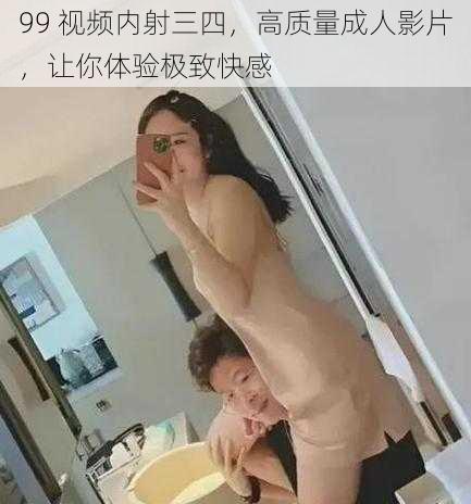 99 视频内射三四，高质量成人影片，让你体验极致快感