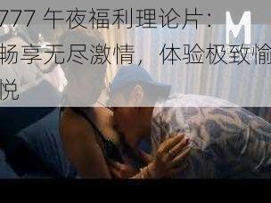 777 午夜福利理论片：畅享无尽激情，体验极致愉悦