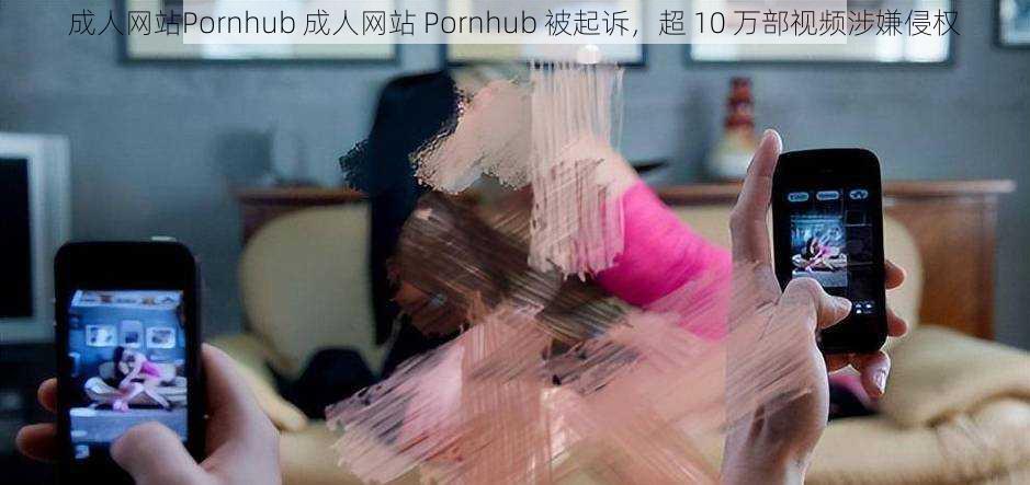 成人网站Pornhub 成人网站 Pornhub 被起诉，超 10 万部视频涉嫌侵权