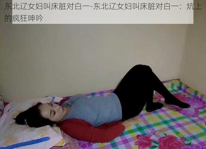 东北辽女妇叫床脏对白一-东北辽女妇叫床脏对白一：炕上的疯狂呻吟