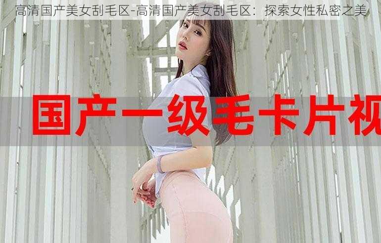 高清国产美女刮毛区-高清国产美女刮毛区：探索女性私密之美