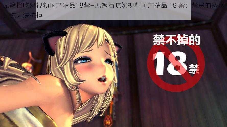 无遮挡吃奶视频国产精品18禁—无遮挡吃奶视频国产精品 18 禁：禁忌的诱惑，你无法抗拒