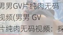 男男GV片纯肉无码视频(男男 GV 片纯肉无码视频：探索男性之间的激情与欲望)