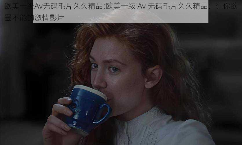 欧美一级Av无码毛片久久精品;欧美一级 Av 无码毛片久久精品：让你欲罢不能的激情影片