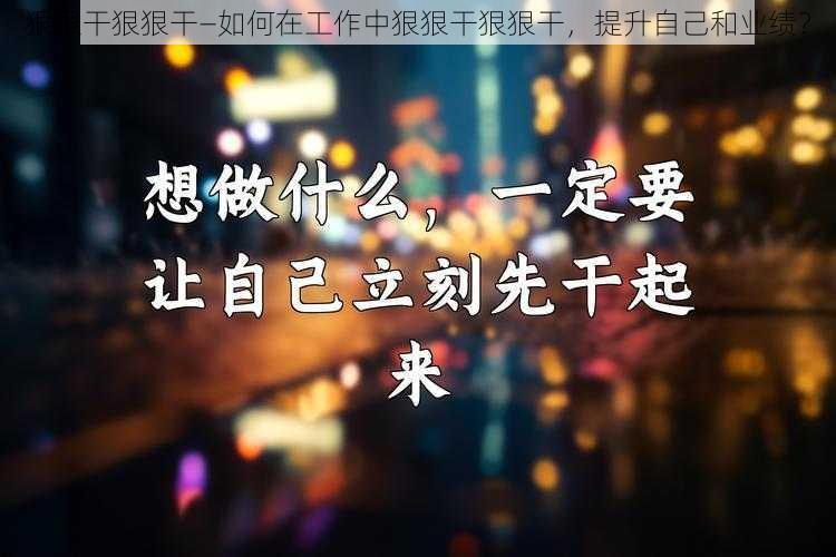 狠狠干狠狠干—如何在工作中狠狠干狠狠干，提升自己和业绩？