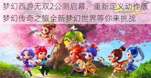 梦幻西游无双2公测启幕，重新定义动作版梦幻传奇之旅全新梦幻世界等你来挑战