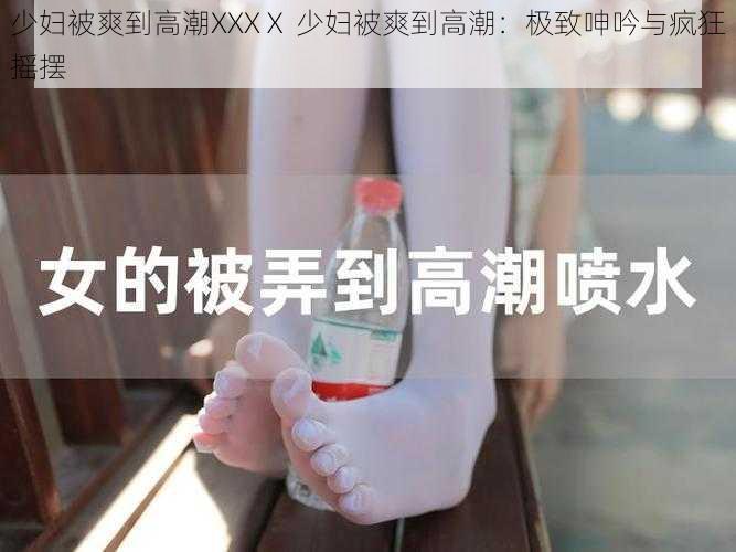 少妇被爽到高潮XXXⅩ 少妇被爽到高潮：极致呻吟与疯狂摇摆