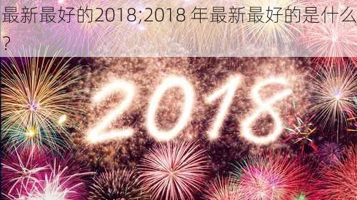 最新最好的2018;2018 年最新最好的是什么？