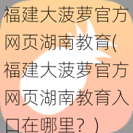 福建大菠萝官方网页湖南教育(福建大菠萝官方网页湖南教育入口在哪里？)