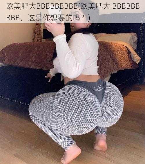 欧美肥大BBBBBBBBB(欧美肥大 BBBBBBBBB，这是你想要的吗？)