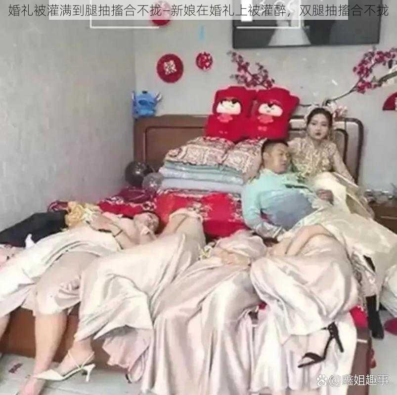 婚礼被灌满到腿抽搐合不拢—新娘在婚礼上被灌醉，双腿抽搐合不拢